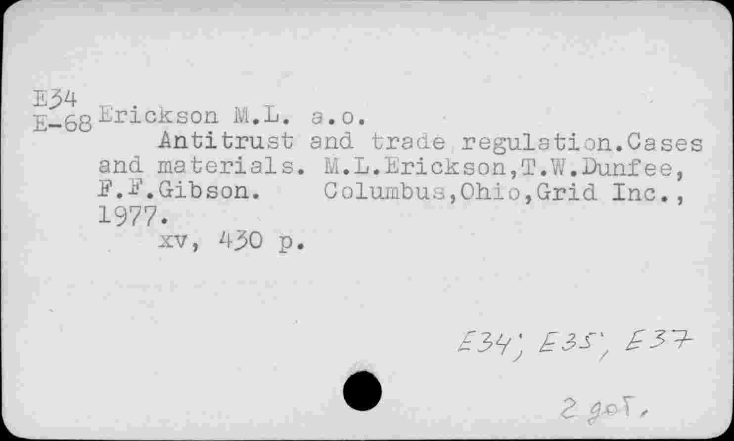 ﻿E34
E-68
Erickson M.L. a.o.
Antitrust and trade regulation.Cases and materials. M.L.Erickson,T.W.Dunfee, J?.E.Gibson. Columbus,Ohio,Grid Inc., 1977.
xv, 430 p.